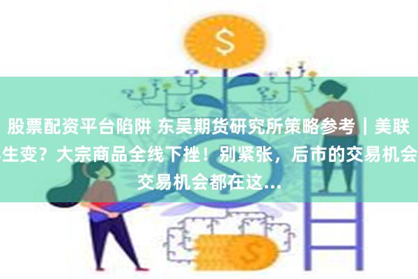 股票配资平台陷阱 东吴期货研究所策略参考｜美联储加息再生变？大宗商品全线下挫！别紧张，后市的交易机会都在这...