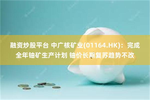 融资炒股平台 中广核矿业(01164.HK)：完成全年铀矿生产计划 铀价长期复苏趋势不改