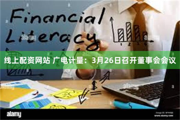 线上配资网站 广电计量：3月26日召开董事会会议