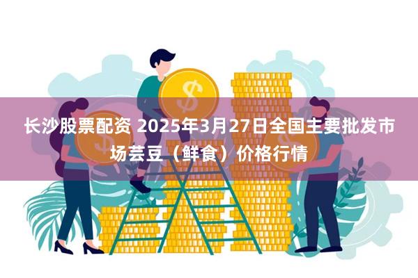 长沙股票配资 2025年3月27日全国主要批发市场芸豆（鲜食）价格行情