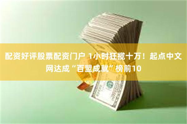 配资好评股票配资门户 1小时狂揽十万！起点中文网达成“百盟成就”榜前10