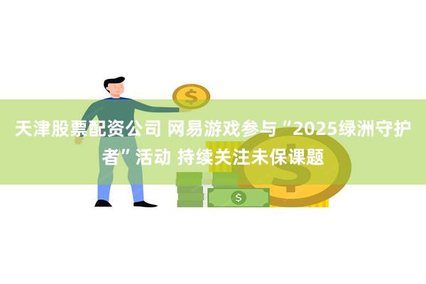 天津股票配资公司 网易游戏参与“2025绿洲守护者”活动 持续关注未保课题