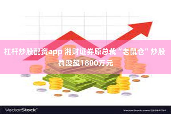 杠杆炒股配资app 湘财证券原总裁“老鼠仓”炒股 罚没超1800万元