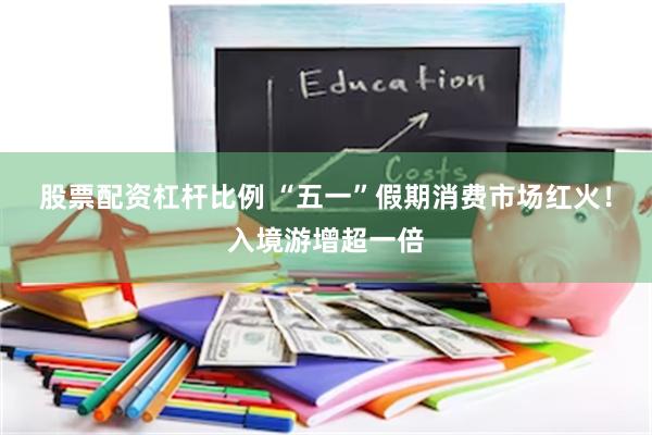 股票配资杠杆比例 “五一”假期消费市场红火！入境游增超一倍