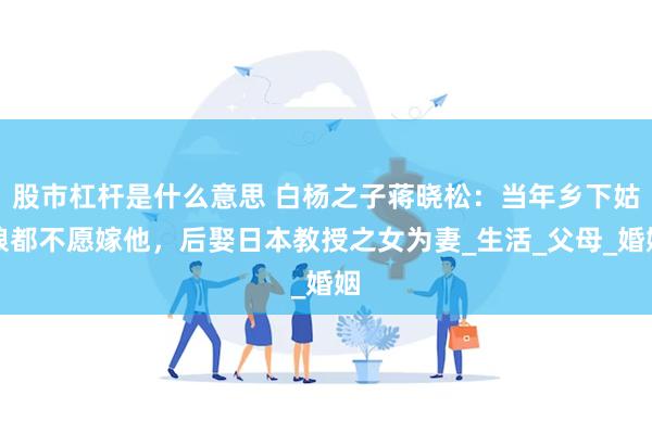 股市杠杆是什么意思 白杨之子蒋晓松：当年乡下姑娘都不愿嫁他，后娶日本教授之女为妻_生活_父母_婚姻