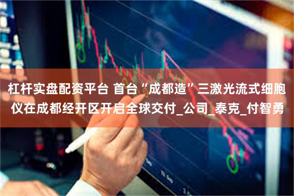 杠杆实盘配资平台 首台“成都造”三激光流式细胞仪在成都经开区开启全球交付_公司_泰克_付智勇