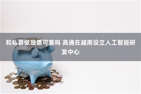 和私募做股票可靠吗 高通在越南设立人工智能研发中心