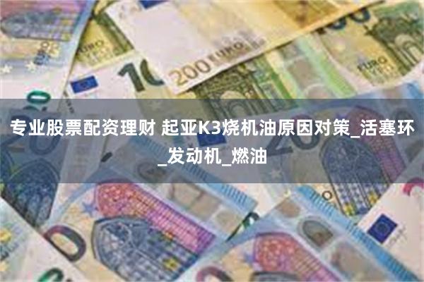 专业股票配资理财 起亚K3烧机油原因对策_活塞环_发动机_燃油
