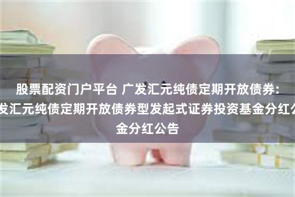 股票配资门户平台 广发汇元纯债定期开放债券: 广发汇元纯债定期开放债券型发起式证券投资基金分红公告