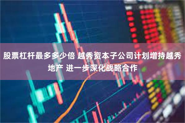 股票杠杆最多多少倍 越秀资本子公司计划增持越秀地产 进一步深化战略合作