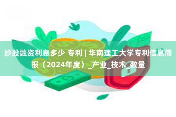 炒股融资利息多少 专利 | 华南理工大学专利信息简报（2024年度）_产业_技术_数量