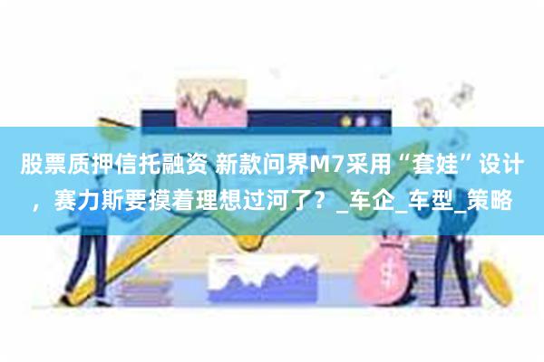 股票质押信托融资 新款问界M7采用“套娃”设计，赛力斯要摸着理想过河了？_车企_车型_策略