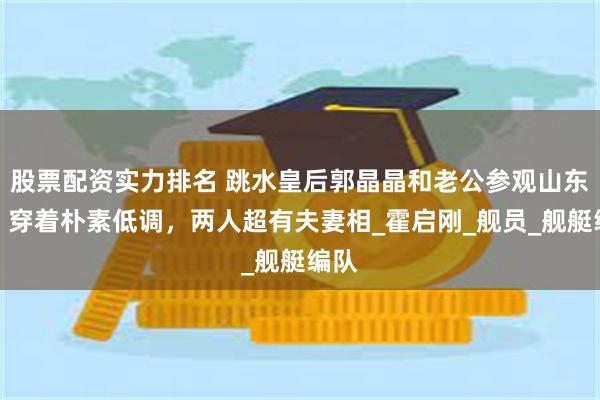 股票配资实力排名 跳水皇后郭晶晶和老公参观山东舰，穿着朴素低调，两人超有夫妻相_霍启刚_舰员_舰艇编队