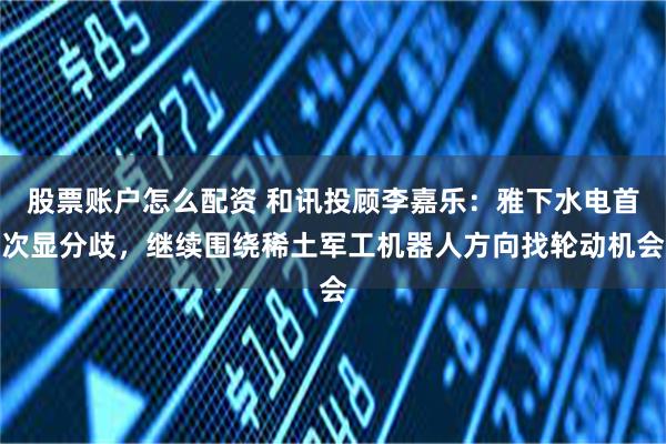 股票账户怎么配资 和讯投顾李嘉乐：雅下水电首次显分歧，继续围绕稀土军工机器人方向找轮动机会