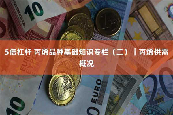 5倍杠杆 丙烯品种基础知识专栏（二）｜丙烯供需概况