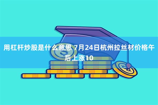 用杠杆炒股是什么意思 7月24日杭州拉丝材价格午后上涨10