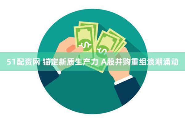 51配资网 锚定新质生产力 A股并购重组浪潮涌动