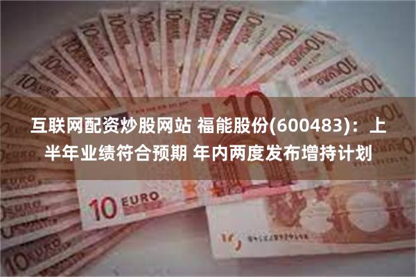 互联网配资炒股网站 福能股份(600483)：上半年业绩符合预期 年内两度发布增持计划