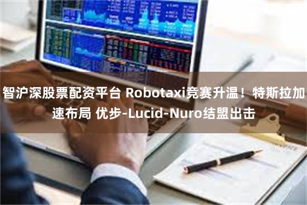 智沪深股票配资平台 Robotaxi竞赛升温！特斯拉加速布局 优步-Lucid-Nuro结盟出击
