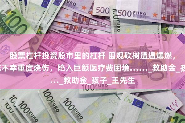 股票杠杆投资股市里的杠杆 围观砍树遭遇爆燃，年幼姐妹花不幸重度烧伤，陷入巨额医疗费困境……_救助金_孩子_王先生