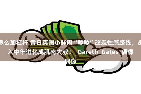怎么加杠杆 昔日英国小鲜肉“嘎嘎”改走性感路线，步入中年进化成肌肉大叔！_Gareth_Gates_偶像