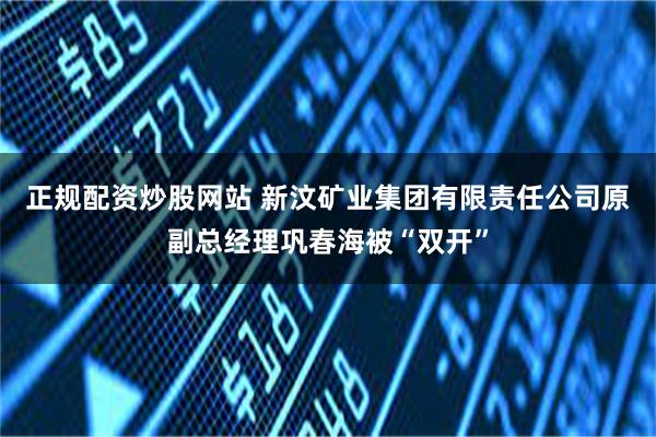 正规配资炒股网站 新汶矿业集团有限责任公司原副总经理巩春海被“双开”