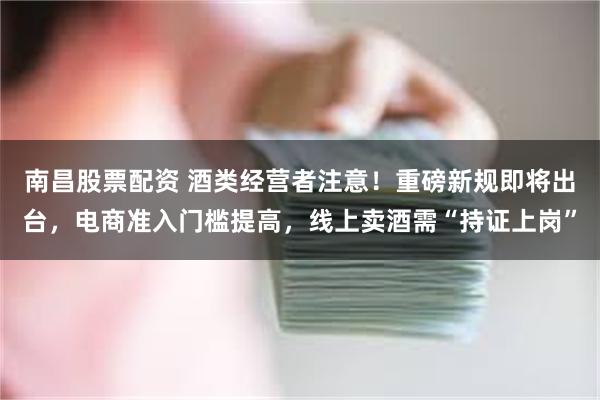南昌股票配资 酒类经营者注意！重磅新规即将出台，电商准入门槛提高，线上卖酒需“持证上岗”