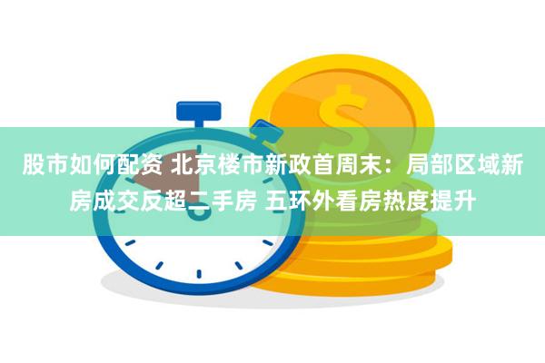 股市如何配资 北京楼市新政首周末：局部区域新房成交反超二手房 五环外看房热度提升