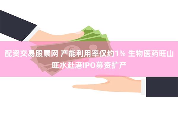 配资交易股票网 产能利用率仅约1% 生物医药旺山旺水赴港IPO募资扩产