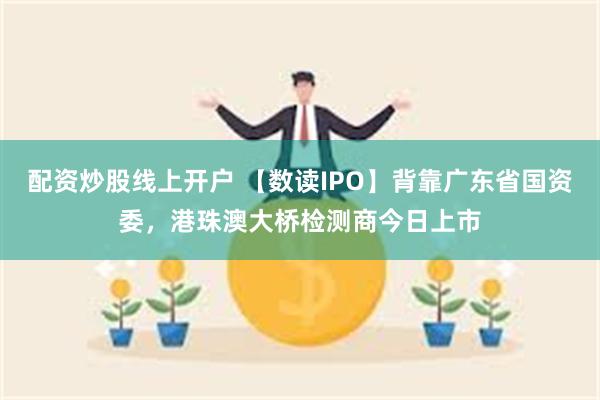 配资炒股线上开户 【数读IPO】背靠广东省国资委，港珠澳大桥检测商今日上市