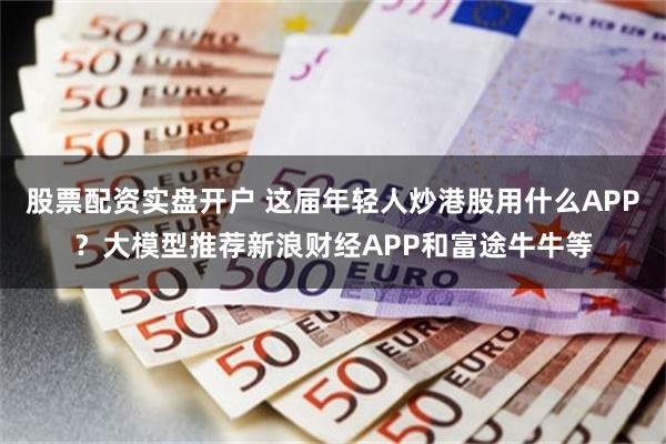股票配资实盘开户 这届年轻人炒港股用什么APP？大模型推荐新浪财经APP和富途牛牛等