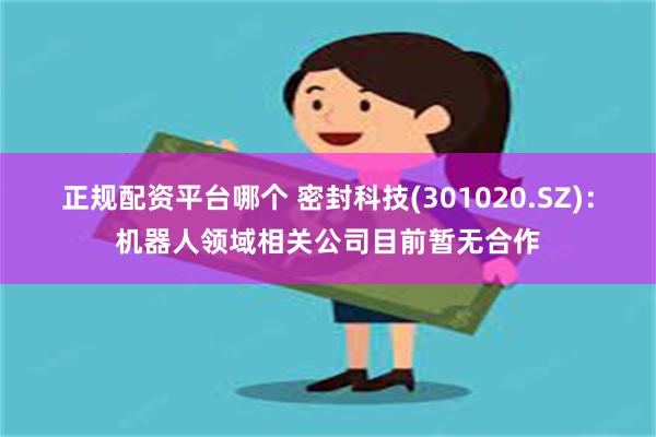 正规配资平台哪个 密封科技(301020.SZ)：机器人领域相关公司目前暂无合作