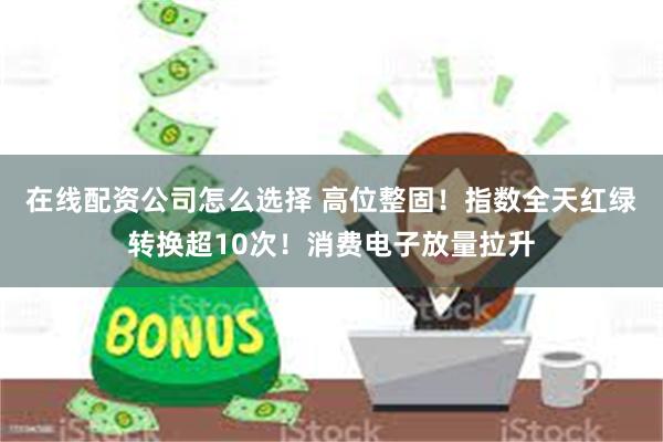 在线配资公司怎么选择 高位整固！指数全天红绿转换超10次！消费电子放量拉升