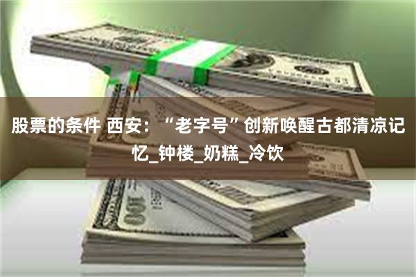 股票的条件 西安：“老字号”创新唤醒古都清凉记忆_钟楼_奶糕_冷饮