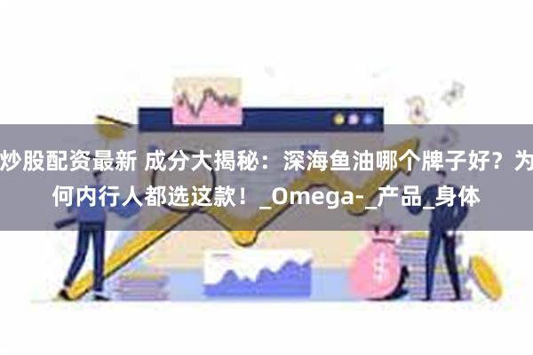 炒股配资最新 成分大揭秘：深海鱼油哪个牌子好？为何内行人都选这款！_Omega-_产品_身体