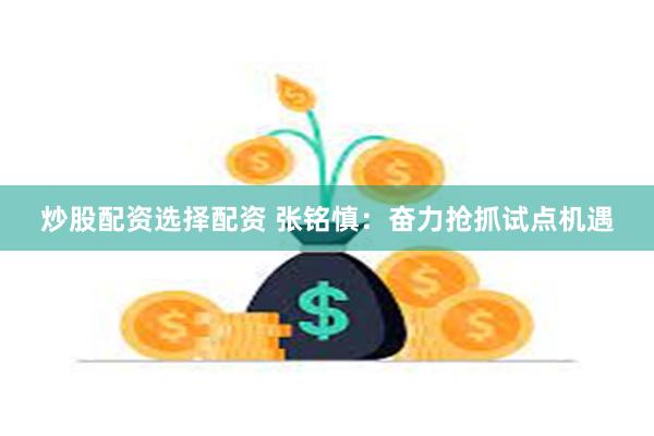 炒股配资选择配资 张铭慎：奋力抢抓试点机遇