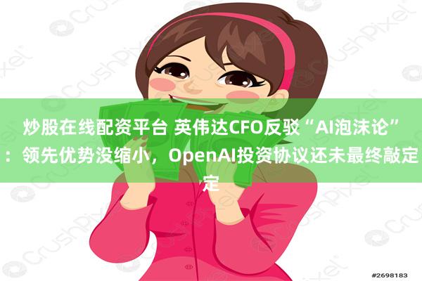炒股在线配资平台 英伟达CFO反驳“AI泡沫论”:领先优势没缩小,OpenAI投资协议还未最终敲定